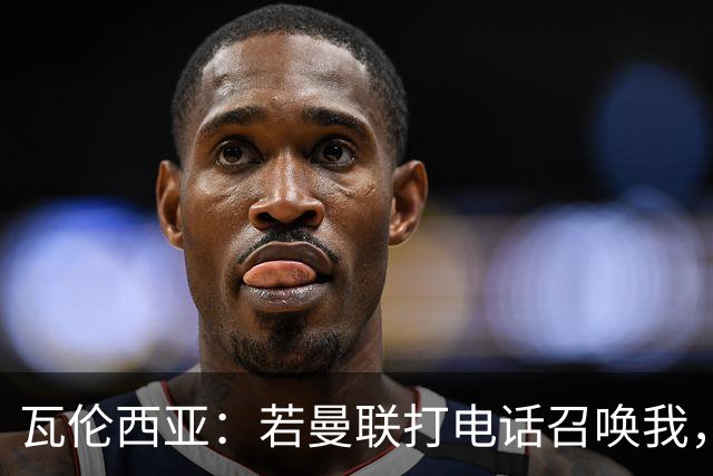 瓦伦西亚：若曼联打电话召唤我，我一定飞奔而去，愿担任任何角色