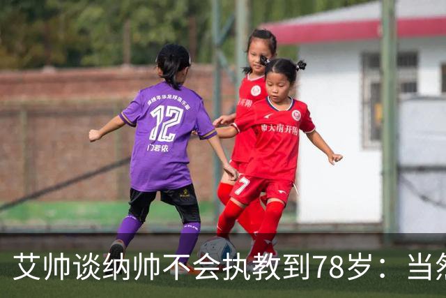 艾帅谈纳帅不会执教到78岁：当然，那么年轻就被开还拿巨额解约金